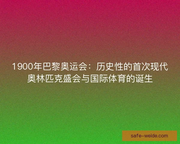 1900年巴黎奥运会:历史性的首次现代奥林匹克盛会与国际体育的诞生 1900年巴黎奥运会:历史性的首次现代奥林匹克盛会与国际体育的诞生