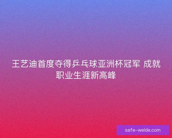 王艺迪首度夺得乒乓球亚洲杯冠军 成就职业生涯新高峰