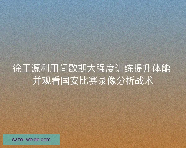 徐正源利用间歇期大强度训练提升体能 并观看国安比赛录像分析战术