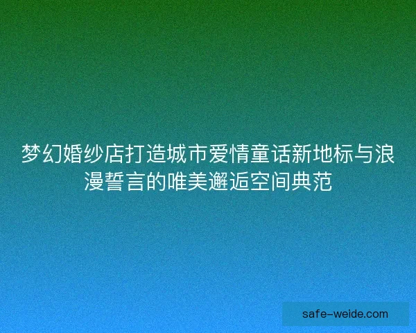 梦幻婚纱店打造城市爱情童话新地标与浪漫誓言的唯美邂逅空间典范
