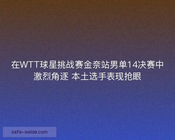 在WTT球星挑战赛金奈站男单14决赛中激烈角逐 本土选手表现抢眼 在WTT球星挑战赛金奈站男单14决赛中激烈角逐 本土选手表现抢眼