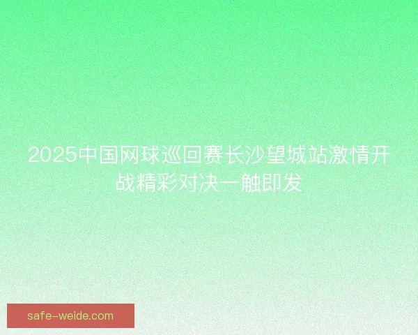 2025中国网球巡回赛长沙望城站激情开战精彩对决一触即发 2025中国网球巡回赛长沙望城站激情开战精彩对决一触即发