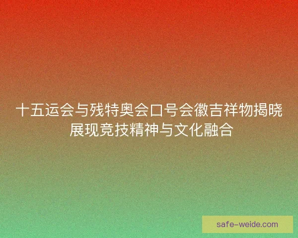 十五运会与残特奥会口号会徽吉祥物揭晓 展现竞技精神与文化融合 十五运会与残特奥会口号会徽吉祥物揭晓 展现竞技精神与文化融合
